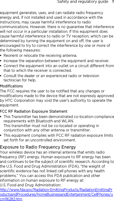 Safety and regulatory guide    11 equipment generates, uses, and can radiate radio frequency energy and, if not installed and used in accordance with the instructions, may cause harmful interference to radio communications. However, there is no guarantee that interference will not occur in a particular installation. If this equipment does cause harmful interference to radio or TV reception, which can be determined by turning the equipment on and off, the user is encouraged to try to correct the interference by one or more of the following measures:  Reorient or relocate the receiving antenna.    Increase the separation between the equipment and receiver.  Connect the equipment into an outlet on a circuit different from that to which the receiver is connected.  Consult the dealer or an experienced radio or television technician for help.   Modifications The FCC requires the user to be notified that any changes or modifications made to the device that are not expressly approved by HTC Corporation may void the user’s authority to operate the equipment. FCC RF Radiation Exposure Statement    This Transmitter has been demonstrated co-location compliance requirements with Bluetooth and WLAN. This transmitter must not be co-located or operating in conjunction with any other antenna or transmitter.  This equipment complies with FCC RF radiation exposure limits set forth for an uncontrolled environment. Exposure to Radio Frequency Energy Your wireless device has an internal antenna that emits radio frequency (RF) energy. Human exposure to RF energy has been and continues to be the subject of scientific research. According to the U.S. Food and Drug Administration (FDA), “the weight of scientific evidence has not linked cell phones with any health problems.” You can access this FDA publication and other information on human exposure to RF energy at: U.S. Food and Drug Administration:   http://www.fda.gov/Radiation-EmittingProducts/RadiationEmittingProductsandProcedures/HomeBusinessandEntertainment/CellPhones/ucm116282.htm 