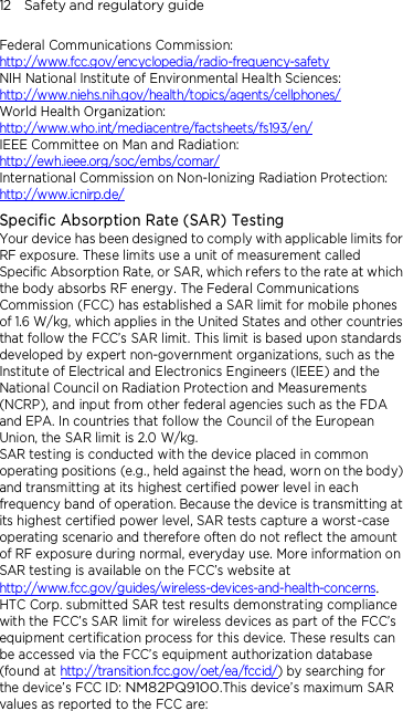 12    Safety and regulatory guide Federal Communications Commission:   http://www.fcc.gov/encyclopedia/radio-frequency-safety NIH National Institute of Environmental Health Sciences:   http://www.niehs.nih.gov/health/topics/agents/cellphones/ World Health Organization:  http://www.who.int/mediacentre/factsheets/fs193/en/ IEEE Committee on Man and Radiation:  http://ewh.ieee.org/soc/embs/comar/ International Commission on Non-Ionizing Radiation Protection:   http://www.icnirp.de/ Specific Absorption Rate (SAR) Testing Your device has been designed to comply with applicable limits for RF exposure. These limits use a unit of measurement called Specific Absorption Rate, or SAR, which refers to the rate at which the body absorbs RF energy. The Federal Communications Commission (FCC) has established a SAR limit for mobile phones of 1.6 W/kg, which applies in the United States and other countries that follow the FCC’s SAR limit. This limit is based upon standards developed by expert non-government organizations, such as the Institute of Electrical and Electronics Engineers (IEEE) and the National Council on Radiation Protection and Measurements (NCRP), and input from other federal agencies such as the FDA and EPA. In countries that follow the Council of the European Union, the SAR limit is 2.0 W/kg.         SAR testing is conducted with the device placed in common operating positions (e.g., held against the head, worn on the body) and transmitting at its highest certified power level in each frequency band of operation. Because the device is transmitting at its highest certified power level, SAR tests capture a worst-case operating scenario and therefore often do not reflect the amount of RF exposure during normal, everyday use. More information on SAR testing is available on the FCC’s website at http://www.fcc.gov/guides/wireless-devices-and-health-concerns.     HTC Corp. submitted SAR test results demonstrating compliance with the FCC’s SAR limit for wireless devices as part of the FCC’s equipment certification process for this device. These results can be accessed via the FCC’s equipment authorization database (found at http://transition.fcc.gov/oet/ea/fccid/) by searching for the device’s FCC ID: NM82PQ9100.This device’s maximum SAR values as reported to the FCC are: 