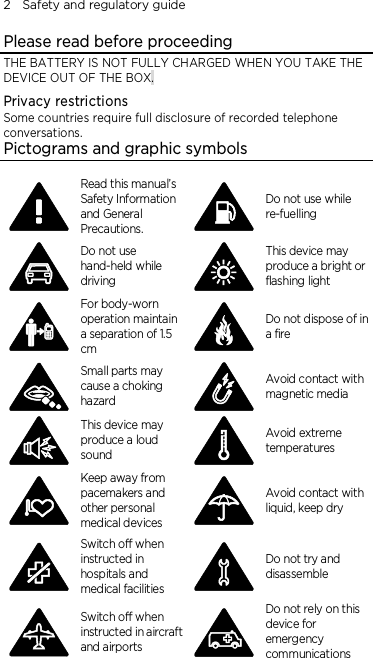 2    Safety and regulatory guide Please read before proceeding THE BATTERY IS NOT FULLY CHARGED WHEN YOU TAKE THE DEVICE OUT OF THE BOX. Privacy restrictions Some countries require full disclosure of recorded telephone conversations. Pictograms and graphic symbols  Read this manual’s Safety Information and General Precautions.  Do not use while re-fuelling  Do not use hand-held while driving  This device may produce a bright or flashing light  For body-worn operation maintain a separation of 1.5 cm  Do not dispose of in a fire  Small parts may cause a choking hazard  Avoid contact with magnetic media  This device may produce a loud sound  Avoid extreme temperatures  Keep away from pacemakers and other personal medical devices  Avoid contact with liquid, keep dry  Switch off when instructed in hospitals and medical facilities  Do not try and disassemble  Switch off when instructed in aircraft and airports  Do not rely on this device for emergency communications 