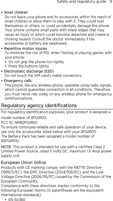 Safety and regulatory guide    9  Small children Do not leave your phone and its accessories within the reach of small children or allow them to play with it. They could hurt themselves or others, or could accidentally damage the phone. Your phone contains small parts with sharp edges that may cause an injury or which could become detached and create a choking hazard. Consult the doctor immediately if the accessories or battery are swallowed.  Repetitive motion injuries To minimise the risk of RSI, when Texting or playing games with your phone:  Do not grip the phone too tightly  Press the buttons lightly  Electrostatic discharge (ESD) Do not touch the SIM card’s metal connectors.    Emergency calls This phone, like any wireless phone, operates using radio signals, which cannot guarantee connection in all conditions. Therefore, you must never rely solely on any wireless phone for emergency communications. Regulatory agency identifications For regulatory identification purposes, your product is assigned a model number of 2PQ9100. FCC ID: NM82PQ9100 To ensure continued reliable and safe operation of your device, use only the accessories listed below with your 2PQ9100. The Battery Pack has been assigned a model number of B2PQ9100. NOTE: This product is intended for use with a certified Class 2 Limited Power Source, rated 5 Volts DC, maximum 1.5 Amp power supply unit. European Union notice Products with CE marking comply with the R&amp;TTE Directive (1999/5/EC), the EMC Directive (2004/108/EC), and the Low Voltage Directive (2006/95/EC) issued by the Commission of the European Community.   Compliance with these directives implies conformity to the following European Norms (in parentheses are the equivalent international standards).  EN 50360 
