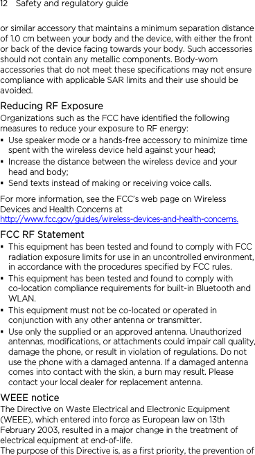 12    Safety and regulatory guide or similar accessory that maintains a minimum separation distance of 1.0 cm between your body and the device, with either the front or back of the device facing towards your body. Such accessories should not contain any metallic components. Body-worn accessories that do not meet these specifications may not ensure compliance with applicable SAR limits and their use should be avoided. Reducing RF Exposure   Organizations such as the FCC have identified the following measures to reduce your exposure to RF energy:  Use speaker mode or a hands-free accessory to minimize time spent with the wireless device held against your head;    Increase the distance between the wireless device and your head and body;    Send texts instead of making or receiving voice calls. For more information, see the FCC’s web page on Wireless Devices and Health Concerns at http://www.fcc.gov/guides/wireless-devices-and-health-concerns. FCC RF Statement  This equipment has been tested and found to comply with FCC radiation exposure limits for use in an uncontrolled environment, in accordance with the procedures specified by FCC rules.  This equipment has been tested and found to comply with co-location compliance requirements for built-in Bluetooth and WLAN.  This equipment must not be co-located or operated in conjunction with any other antenna or transmitter.  Use only the supplied or an approved antenna. Unauthorized antennas, modifications, or attachments could impair call quality, damage the phone, or result in violation of regulations. Do not use the phone with a damaged antenna. If a damaged antenna comes into contact with the skin, a burn may result. Please contact your local dealer for replacement antenna. WEEE notice The Directive on Waste Electrical and Electronic Equipment (WEEE), which entered into force as European law on 13th February 2003, resulted in a major change in the treatment of electrical equipment at end-of-life.   The purpose of this Directive is, as a first priority, the prevention of 