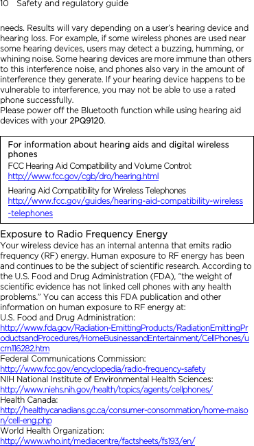 10    Safety and regulatory guide needs. Results will vary depending on a user’s hearing device and hearing loss. For example, if some wireless phones are used near some hearing devices, users may detect a buzzing, humming, or whining noise. Some hearing devices are more immune than others to this interference noise, and phones also vary in the amount of interference they generate. If your hearing device happens to be vulnerable to interference, you may not be able to use a rated phone successfully. Please power off the Bluetooth function while using hearing aid devices with your 2PQ9120.                                                                      For information about hearing aids and digital wireless phones FCC Hearing Aid Compatibility and Volume Control: http://www.fcc.gov/cgb/dro/hearing.html Hearing Aid Compatibility for Wireless Telephones http://www.fcc.gov/guides/hearing-aid-compatibility-wireless-telephones Exposure to Radio Frequency Energy Your wireless device has an internal antenna that emits radio frequency (RF) energy. Human exposure to RF energy has been and continues to be the subject of scientific research. According to the U.S. Food and Drug Administration (FDA), “the weight of scientific evidence has not linked cell phones with any health problems.” You can access this FDA publication and other information on human exposure to RF energy at: U.S. Food and Drug Administration:   http://www.fda.gov/Radiation-EmittingProducts/RadiationEmittingProductsandProcedures/HomeBusinessandEntertainment/CellPhones/ucm116282.htm Federal Communications Commission:   http://www.fcc.gov/encyclopedia/radio-frequency-safety NIH National Institute of Environmental Health Sciences:   http://www.niehs.nih.gov/health/topics/agents/cellphones/ Health Canada: http://healthycanadians.gc.ca/consumer-consommation/home-maison/cell-eng.php World Health Organization:  http://www.who.int/mediacentre/factsheets/fs193/en/ 