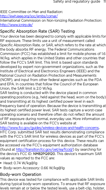 Safety and regulatory guide    11 IEEE Committee on Man and Radiation:  http://ewh.ieee.org/soc/embs/comar/ International Commission on Non-Ionizing Radiation Protection:   http://www.icnirp.de/ Specific Absorption Rate (SAR) Testing Your device has been designed to comply with applicable limits for RF exposure. These limits use a unit of measurement called Specific Absorption Rate, or SAR, which refers to the rate at which the body absorbs RF energy. The Federal Communications Commission (FCC) has established a limit for mobile phones of 1.6 W/kg, which applies in the United States and other countries that follow the FCC’s SAR limit. This limit is based upon standards developed by expert non-government organizations, such as the Institute of Electrical and Electronics Engineers (IEEE) and the National Council on Radiation Protection and Measurements (NCRP), and input from other federal agencies such as the FDA and EPA. In countries that follow the Council of the European Union, the SAR limit is 2.0 W/kg.         SAR testing is conducted with the device placed in common operating positions (e.g., held against the head, worn on the body) and transmitting at its highest certified power level in each frequency band of operation. Because the device is transmitting at its highest certified power level, SAR tests capture a worst-case operating scenario and therefore often do not reflect the amount of RF exposure during normal, everyday use. More information on SAR testing is available on the FCC’s website at http://www.fcc.gov/guides/wireless-devices-and-health-concerns.     HTC Corp. submitted SAR test results demonstrating compliance with the FCC’s SAR limit for wireless devices as part of the FCC’s equipment certification process for this device. These results can be accessed via the FCC’s equipment authorization database (found at http://transition.fcc.gov/oet/ea/fccid/) by searching for the device’s FCC ID: NM82PQ9120. This device’s maximum SAR values as reported to the FCC are:  Head: 0.74 W/kg@1g  Body-worn Accessory: 0.66 W/kg@1g Body-worn Operation This device was tested for compliance with applicable SAR limits during typical body-worn operations. To ensure that RF exposure levels remain at or below the tested levels, use a belt-clip, holster, 
