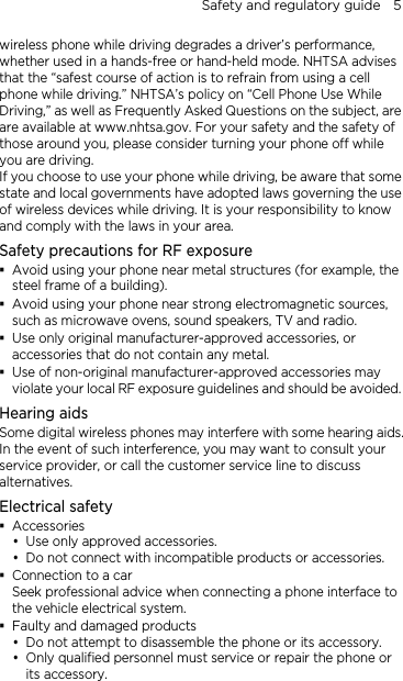 Safety and regulatory guide    5 wireless phone while driving degrades a driver’s performance, whether used in a hands-free or hand-held mode. NHTSA advises that the “safest course of action is to refrain from using a cell phone while driving.” NHTSA’s policy on “Cell Phone Use While Driving,” as well as Frequently Asked Questions on the subject, are are available at www.nhtsa.gov. For your safety and the safety of those around you, please consider turning your phone off while you are driving.   If you choose to use your phone while driving, be aware that some state and local governments have adopted laws governing the use of wireless devices while driving. It is your responsibility to know and comply with the laws in your area. Safety precautions for RF exposure  Avoid using your phone near metal structures (for example, the steel frame of a building).  Avoid using your phone near strong electromagnetic sources, such as microwave ovens, sound speakers, TV and radio.  Use only original manufacturer-approved accessories, or accessories that do not contain any metal.  Use of non-original manufacturer-approved accessories may violate your local RF exposure guidelines and should be avoided. Hearing aids Some digital wireless phones may interfere with some hearing aids. In the event of such interference, you may want to consult your service provider, or call the customer service line to discuss alternatives. Electrical safety  Accessories  Use only approved accessories.  Do not connect with incompatible products or accessories.  Connection to a car Seek professional advice when connecting a phone interface to the vehicle electrical system.  Faulty and damaged products  Do not attempt to disassemble the phone or its accessory.  Only qualified personnel must service or repair the phone or its accessory.   