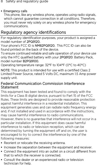 8    Safety and regulatory guide  Emergency calls This phone, like any wireless phone, operates using radio signals, which cannot guarantee connection in all conditions. Therefore, you must never rely solely on any wireless phone for emergency communications. Regulatory agency identifications For regulatory identification purposes, your product is assigned a model number of 2PQ9120. Your phone’s FCC ID is NM82PQ9120. This FCC ID can also be found printed on the back of the device. To ensure continued reliable and safe operation of your device use only the HTC qualified battery with your 2PQ9120: Battery Pack, model number B2PQ9100. Operating temperature range: 32°F to 104°F (0°C to 40°C) NOTE: This product is intended for use with a certified Class 2 Limited Power Source, rated 5 Volts DC, maximum 1.5 Amp power supply unit. Federal Communication Commission Interference Statement This equipment has been tested and found to comply with the limits for a Class B digital device, pursuant to Part 15 of the FCC Rules. These limits are designed to provide reasonable protection against harmful interference in a residential installation. This equipment generates uses and can radiate radio frequency energy and, if not installed and used in accordance with the instructions, may cause harmful interference to radio communications. However, there is no guarantee that interference will not occur in a particular installation. If this equipment does cause harmful interference to radio or television reception, which can be determined by turning the equipment off and on, the user is encouraged to try to correct the interference by one of the following measures:  Reorient or relocate the receiving antenna.    Increase the separation between the equipment and receiver.  Connect the equipment into an outlet on a circuit different from that to which the receiver is connected.  Consult the dealer or an experienced radio or television technician for help.   