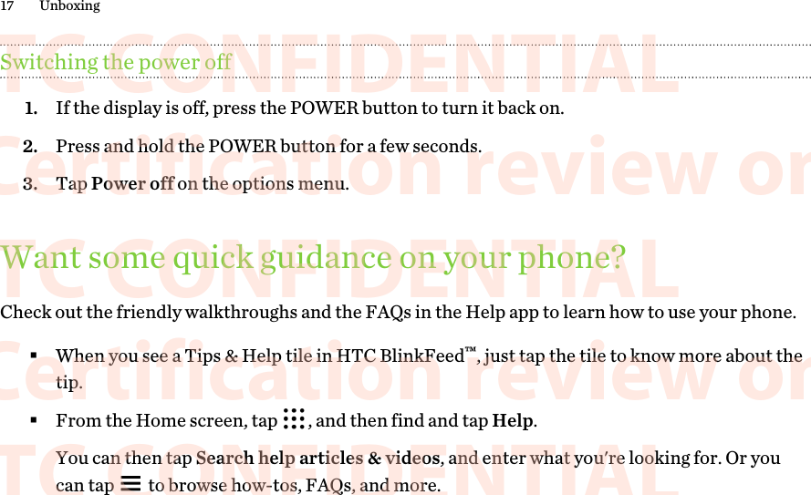 Switching the power off1. If the display is off, press the POWER button to turn it back on.2. Press and hold the POWER button for a few seconds.3. Tap Power off on the options menu.Want some quick guidance on your phone?Check out the friendly walkthroughs and the FAQs in the Help app to learn how to use your phone.§When you see a Tips &amp; Help tile in HTC BlinkFeed™, just tap the tile to know more about thetip.§From the Home screen, tap  , and then find and tap Help. You can then tap Search help articles &amp; videos, and enter what you&apos;re looking for. Or youcan tap   to browse how-tos, FAQs, and more.17 Unboxing      HTC CONFIDENTIAL For Certification review only       HTC CONFIDENTIAL For Certification review only       HTC CONFIDENTIAL For Certification review only       HTC CONFIDENTIAL For Certification review only       HTC CONFIDENTIAL For Certification review only       HTC CONFIDENTIAL For Certification review only       HTC CONFIDENTIAL For Certification review only