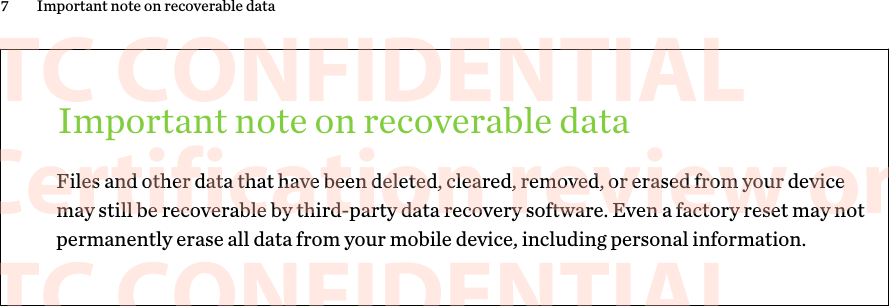 Important note on recoverable dataFiles and other data that have been deleted, cleared, removed, or erased from your devicemay still be recoverable by third-party data recovery software. Even a factory reset may notpermanently erase all data from your mobile device, including personal information.7 Important note on recoverable data      HTC CONFIDENTIAL For Certification review only       HTC CONFIDENTIAL For Certification review only       HTC CONFIDENTIAL For Certification review only       HTC CONFIDENTIAL For Certification review only       HTC CONFIDENTIAL For Certification review only       HTC CONFIDENTIAL For Certification review only       HTC CONFIDENTIAL For Certification review only