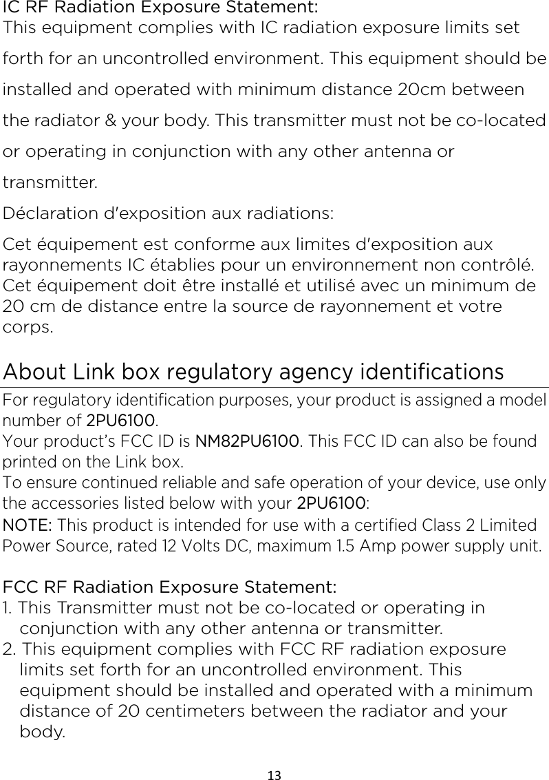 13  IC RF Radiation Exposure Statement: This equipment complies with IC radiation exposure limits set forth for an uncontrolled environment. This equipment should be installed and operated with minimum distance 20cm between the radiator &amp; your body. This transmitter must not be co-located or operating in conjunction with any other antenna or transmitter. Déclaration d&apos;exposition aux radiations: Cet équipement est conforme aux limites d&apos;exposition aux rayonnements IC établies pour un environnement non contrôlé. Cet équipement doit être installé et utilisé avec un minimum de 20 cm de distance entre la source de rayonnement et votre corps.  About Link box regulatory agency identifications For regulatory identification purposes, your product is assigned a model number of 2PU6100.   Your product’s FCC ID is NM82PU6100. This FCC ID can also be found printed on the Link box. To ensure continued reliable and safe operation of your device, use only the accessories listed below with your 2PU6100:   NOTE: This product is intended for use with a certified Class 2 Limited Power Source, rated 12 Volts DC, maximum 1.5 Amp power supply unit.  FCC RF Radiation Exposure Statement: 1. This Transmitter must not be co-located or operating in conjunction with any other antenna or transmitter. 2. This equipment complies with FCC RF radiation exposure limits set forth for an uncontrolled environment. This equipment should be installed and operated with a minimum distance of 20 centimeters between the radiator and your body.  