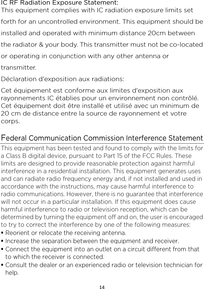 14  IC RF Radiation Exposure Statement: This equipment complies with IC radiation exposure limits set forth for an uncontrolled environment. This equipment should be installed and operated with minimum distance 20cm between the radiator &amp; your body. This transmitter must not be co-located or operating in conjunction with any other antenna or transmitter. Déclaration d&apos;exposition aux radiations: Cet équipement est conforme aux limites d&apos;exposition aux rayonnements IC établies pour un environnement non contrôlé. Cet équipement doit être installé et utilisé avec un minimum de 20 cm de distance entre la source de rayonnement et votre corps.  Federal Communication Commission Interference Statement This equipment has been tested and found to comply with the limits for a Class B digital device, pursuant to Part 15 of the FCC Rules. These limits are designed to provide reasonable protection against harmful interference in a residential installation. This equipment generates uses and can radiate radio frequency energy and, if not installed and used in accordance with the instructions, may cause harmful interference to radio communications. However, there is no guarantee that interference will not occur in a particular installation. If this equipment does cause harmful interference to radio or television reception, which can be determined by turning the equipment off and on, the user is encouraged to try to correct the interference by one of the following measures:  Reorient or relocate the receiving antenna.  Increase the separation between the equipment and receiver.  Connect the equipment into an outlet on a circuit different from that to which the receiver is connected.  Consult the dealer or an experienced radio or television technician for help. 