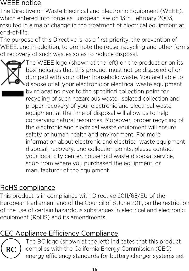 16  WEEE notice The Directive on Waste Electrical and Electronic Equipment (WEEE), which entered into force as European law on 13th February 2003, resulted in a major change in the treatment of electrical equipment at end-of-life.   The purpose of this Directive is, as a first priority, the prevention of WEEE, and in addition, to promote the reuse, recycling and other forms of recovery of such wastes so as to reduce disposal.    The WEEE logo (shown at the left) on the product or on its box indicates that this product must not be disposed of or dumped with your other household waste. You are liable to dispose of all your electronic or electrical waste equipment by relocating over to the specified collection point for recycling of such hazardous waste. Isolated collection and proper recovery of your electronic and electrical waste equipment at the time of disposal will allow us to help conserving natural resources. Moreover, proper recycling of the electronic and electrical waste equipment will ensure safety of human health and environment. For more information about electronic and electrical waste equipment disposal, recovery, and collection points, please contact your local city center, household waste disposal service, shop from where you purchased the equipment, or manufacturer of the equipment.  RoHS compliance This product is in compliance with Directive 2011/65/EU of the European Parliament and of the Council of 8 June 2011, on the restriction of the use of certain hazardous substances in electrical and electronic equipment (RoHS) and its amendments.  CEC Appliance Efficiency Compliance The BC logo (shown at the left) indicates that this product complies with the California Energy Commission (CEC) energy efficiency standards for battery charger systems set 
