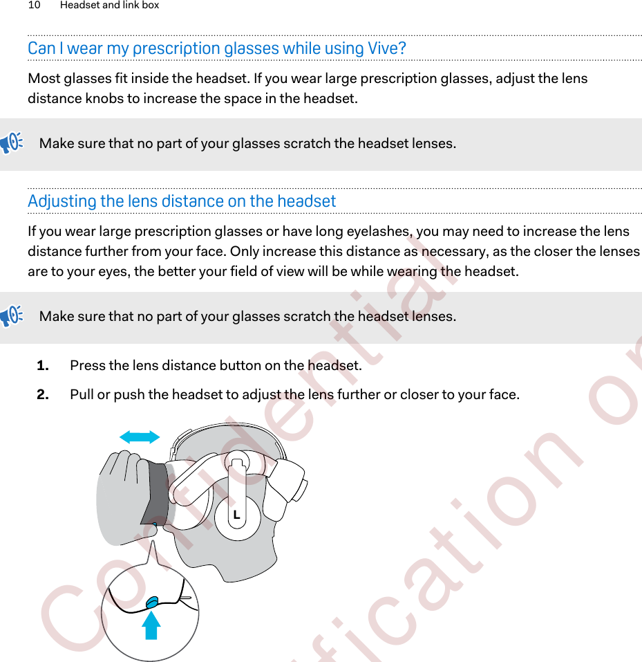 Can I wear my prescription glasses while using Vive?Most glasses fit inside the headset. If you wear large prescription glasses, adjust the lensdistance knobs to increase the space in the headset.Make sure that no part of your glasses scratch the headset lenses.Adjusting the lens distance on the headsetIf you wear large prescription glasses or have long eyelashes, you may need to increase the lensdistance further from your face. Only increase this distance as necessary, as the closer the lensesare to your eyes, the better your field of view will be while wearing the headset.Make sure that no part of your glasses scratch the headset lenses.1. Press the lens distance button on the headset.2. Pull or push the headset to adjust the lens further or closer to your face. L10 Headset and link box        Confident ial  For cert ificat ion only