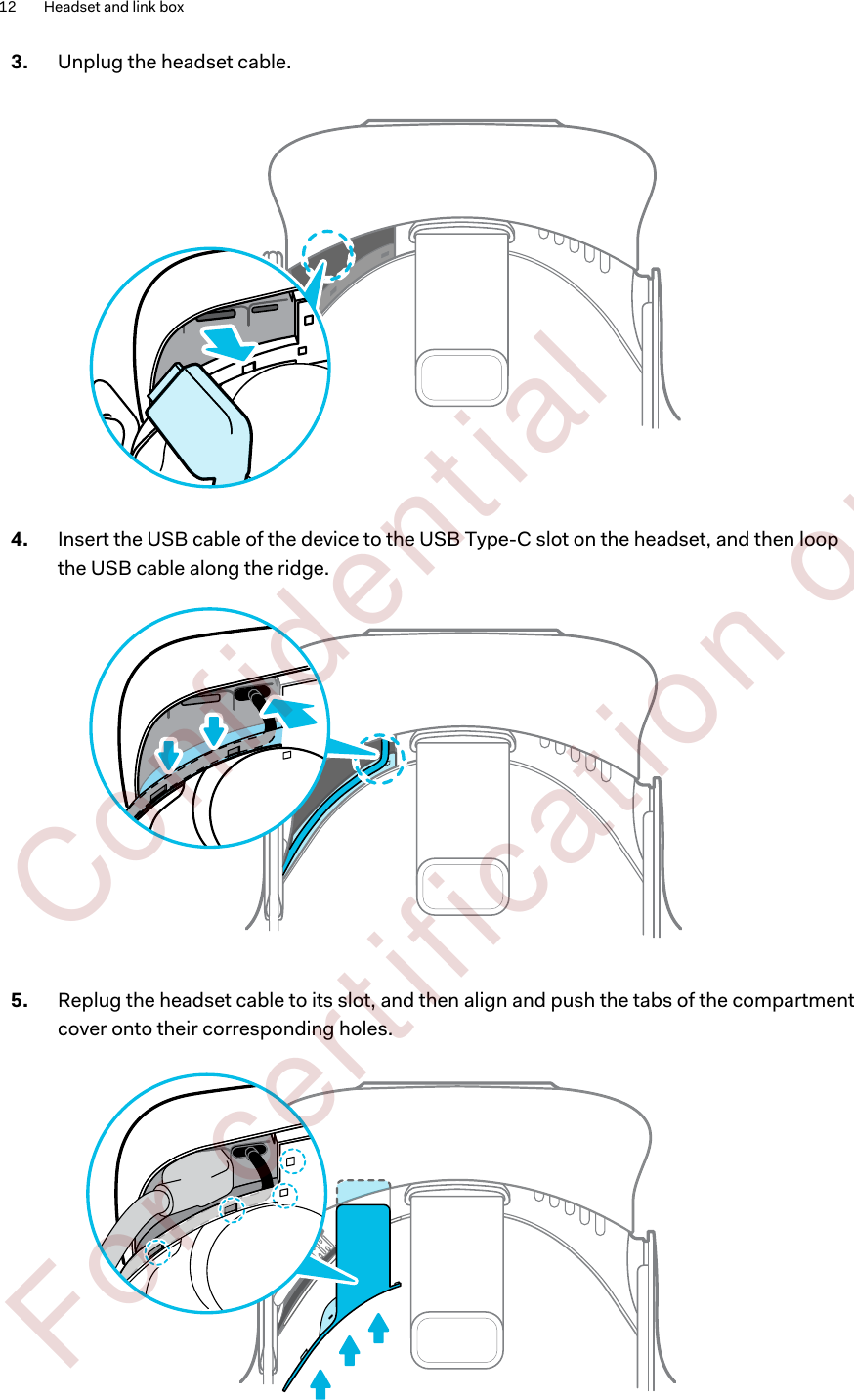 3. Unplug the headset cable. 4. Insert the USB cable of the device to the USB Type-C slot on the headset, and then loopthe USB cable along the ridge. 5. Replug the headset cable to its slot, and then align and push the tabs of the compartmentcover onto their corresponding holes. 12 Headset and link box        Confident ial  For cert ificat ion only