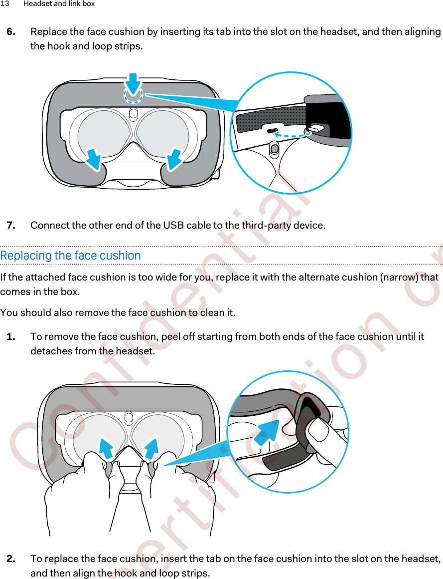 6. Replace the face cushion by inserting its tab into the slot on the headset, and then aligningthe hook and loop strips. 7. Connect the other end of the USB cable to the third-party device.Replacing the face cushionIf the attached face cushion is too wide for you, replace it with the alternate cushion (narrow) thatcomes in the box.You should also remove the face cushion to clean it.1. To remove the face cushion, peel off starting from both ends of the face cushion until itdetaches from the headset. 2. To replace the face cushion, insert the tab on the face cushion into the slot on the headset,and then align the hook and loop strips.13 Headset and link box        Confident ial  For cert ificat ion only