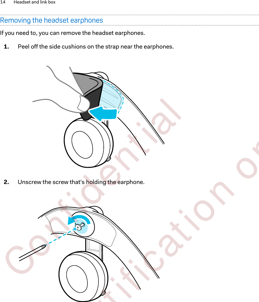 Removing the headset earphonesIf you need to, you can remove the headset earphones.1. Peel off the side cushions on the strap near the earphones. 2. Unscrew the screw that&apos;s holding the earphone. 14 Headset and link box        Confident ial  For cert ificat ion only