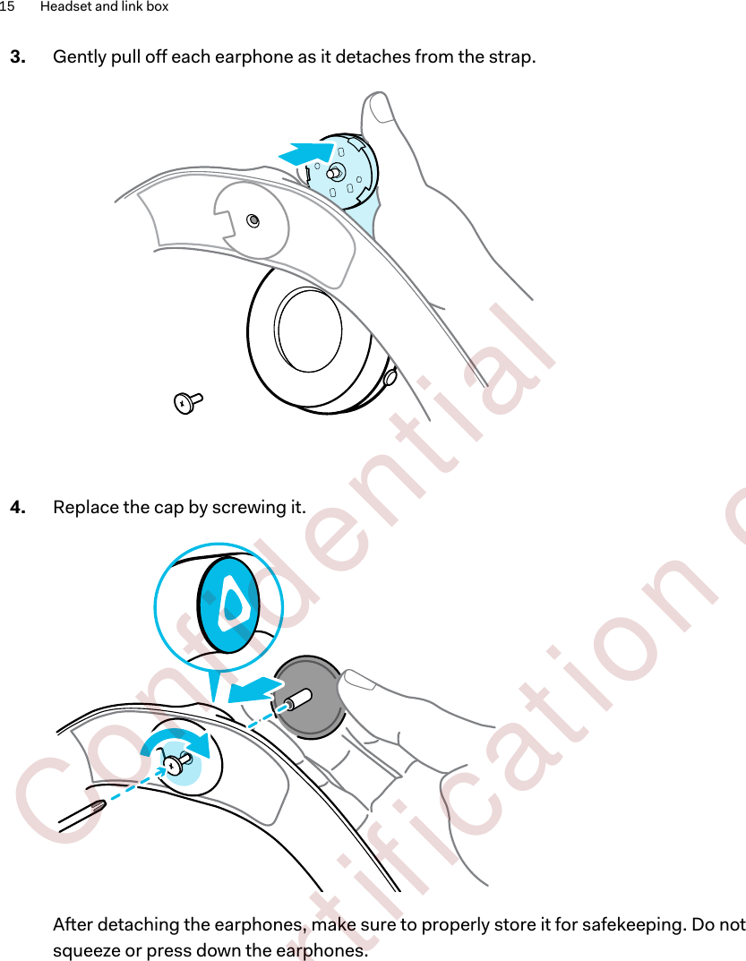 3. Gently pull off each earphone as it detaches from the strap. 4. Replace the cap by screwing it. After detaching the earphones, make sure to properly store it for safekeeping. Do notsqueeze or press down the earphones.15 Headset and link box        Confident ial  For cert ificat ion only