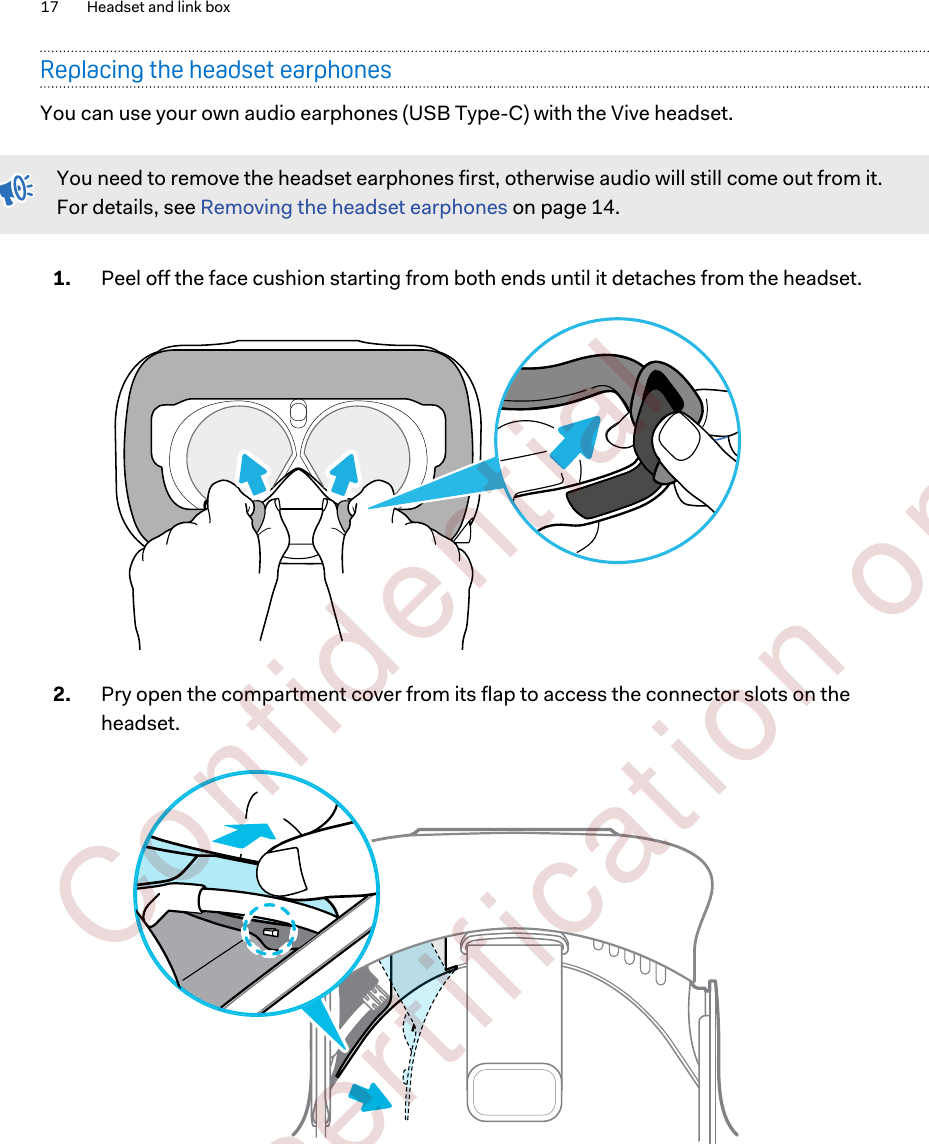 Replacing the headset earphonesYou can use your own audio earphones (USB Type-C) with the Vive headset.You need to remove the headset earphones first, otherwise audio will still come out from it.For details, see Removing the headset earphones on page 14.1. Peel off the face cushion starting from both ends until it detaches from the headset. 2. Pry open the compartment cover from its flap to access the connector slots on theheadset. 17 Headset and link box        Confident ial  For cert ificat ion only