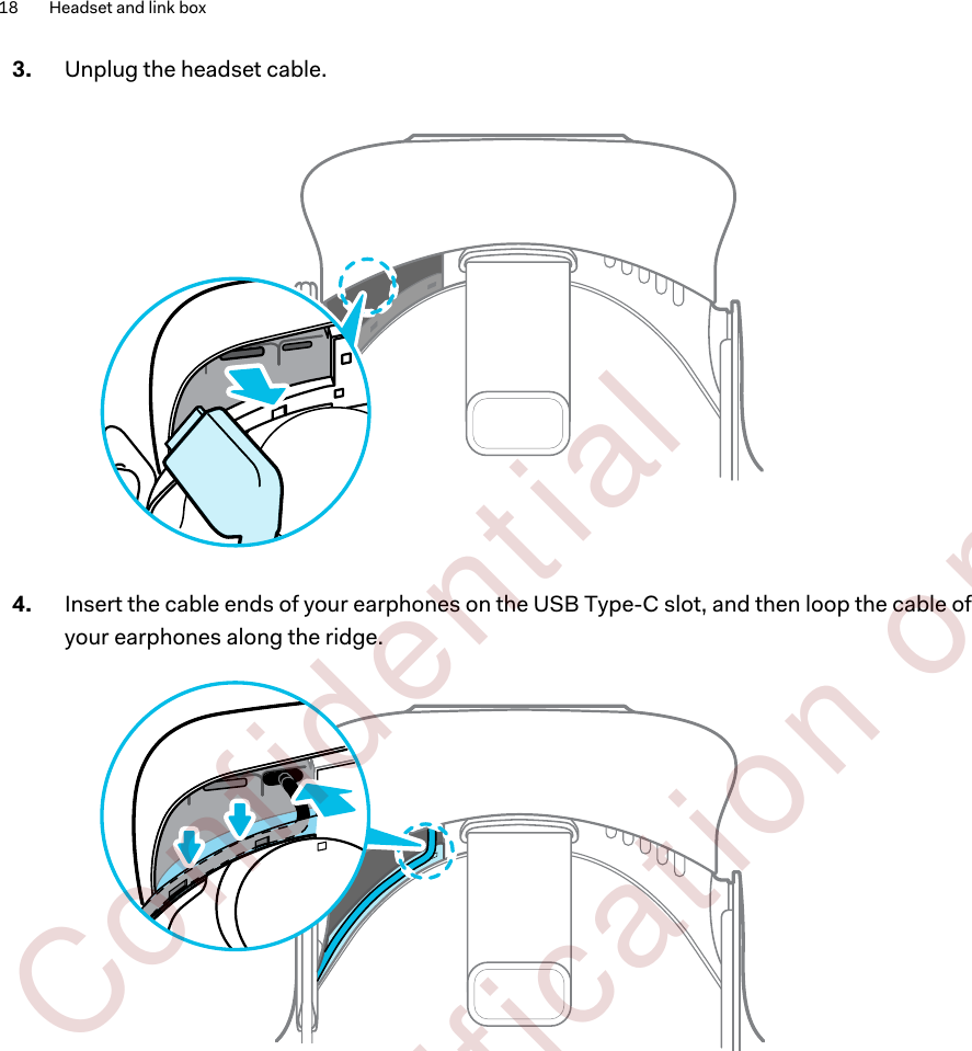 3. Unplug the headset cable. 4. Insert the cable ends of your earphones on the USB Type-C slot, and then loop the cable ofyour earphones along the ridge. 18 Headset and link box        Confident ial  For cert ificat ion only