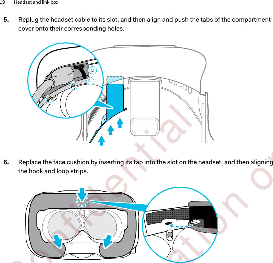 5. Replug the headset cable to its slot, and then align and push the tabs of the compartmentcover onto their corresponding holes. 6. Replace the face cushion by inserting its tab into the slot on the headset, and then aligningthe hook and loop strips. 19 Headset and link box        Confident ial  For cert ificat ion only