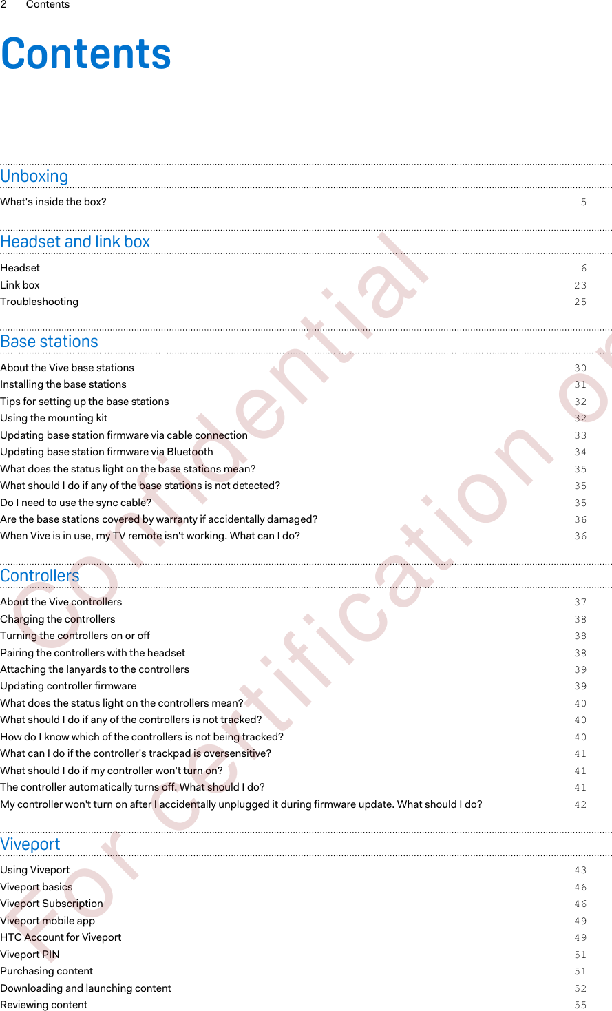 ContentsUnboxingWhat&apos;s inside the box? 5Headset and link boxHeadset 6Link box 23Troubleshooting 25Base stationsAbout the Vive base stations 30Installing the base stations 31Tips for setting up the base stations 32Using the mounting kit 32Updating base station firmware via cable connection 33Updating base station firmware via Bluetooth 34What does the status light on the base stations mean? 35What should I do if any of the base stations is not detected? 35Do I need to use the sync cable? 35Are the base stations covered by warranty if accidentally damaged? 36When Vive is in use, my TV remote isn&apos;t working. What can I do? 36ControllersAbout the Vive controllers 37Charging the controllers 38Turning the controllers on or off 38Pairing the controllers with the headset 38Attaching the lanyards to the controllers 39Updating controller firmware 39What does the status light on the controllers mean? 40What should I do if any of the controllers is not tracked? 40How do I know which of the controllers is not being tracked? 40What can I do if the controller&apos;s trackpad is oversensitive? 41What should I do if my controller won&apos;t turn on? 41The controller automatically turns off. What should I do? 41My controller won&apos;t turn on after I accidentally unplugged it during firmware update. What should I do? 42ViveportUsing Viveport 43Viveport basics 46Viveport Subscription 46Viveport mobile app 49HTC Account for Viveport 49Viveport PIN 51Purchasing content 51Downloading and launching content 52Reviewing content 552 Contents        Confident ial  For cert ificat ion only