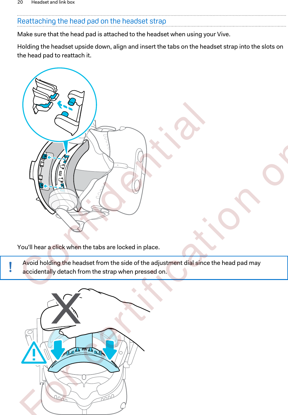 Reattaching the head pad on the headset strapMake sure that the head pad is attached to the headset when using your Vive.Holding the headset upside down, align and insert the tabs on the headset strap into the slots onthe head pad to reattach it. You&apos;ll hear a click when the tabs are locked in place.Avoid holding the headset from the side of the adjustment dial since the head pad mayaccidentally detach from the strap when pressed on.20 Headset and link box        Confident ial  For cert ificat ion only