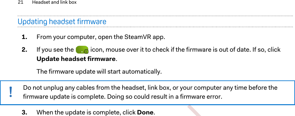 Updating headset firmware1. From your computer, open the SteamVR app.2. If you see the   icon, mouse over it to check if the firmware is out of date. If so, clickUpdate headset firmware. The firmware update will start automatically.Do not unplug any cables from the headset, link box, or your computer any time before thefirmware update is complete. Doing so could result in a firmware error.3. When the update is complete, click Done.21 Headset and link box        Confident ial  For cert ificat ion only