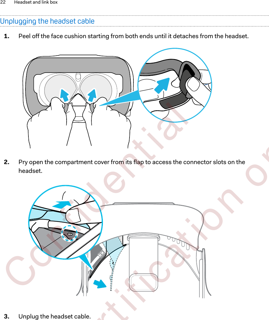 Unplugging the headset cable1. Peel off the face cushion starting from both ends until it detaches from the headset. 2. Pry open the compartment cover from its flap to access the connector slots on theheadset. 3. Unplug the headset cable. 22 Headset and link box        Confident ial  For cert ificat ion only