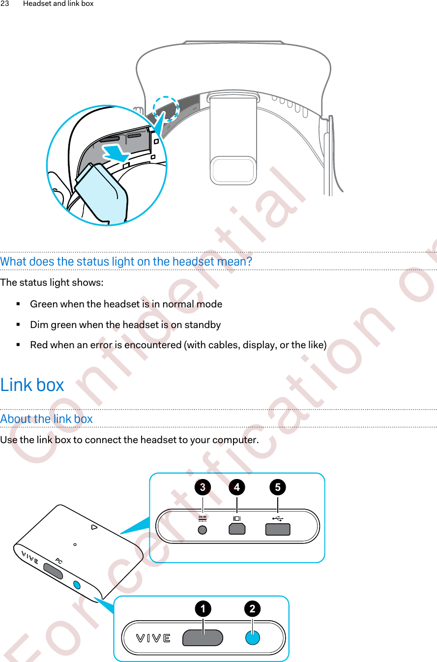 What does the status light on the headset mean?The status light shows:§Green when the headset is in normal mode§Dim green when the headset is on standby§Red when an error is encountered (with cables, display, or the like)Link boxAbout the link boxUse the link box to connect the headset to your computer.23 Headset and link box        Confident ial  For cert ificat ion only