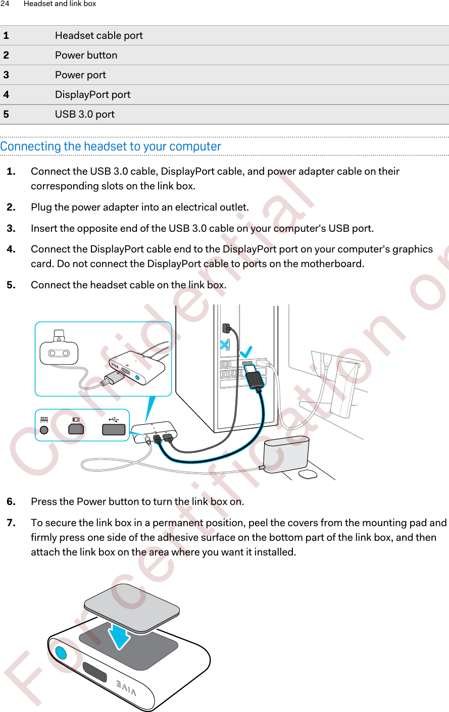 1Headset cable port2Power button3Power port4DisplayPort port5USB 3.0 portConnecting the headset to your computer1. Connect the USB 3.0 cable, DisplayPort cable, and power adapter cable on theircorresponding slots on the link box.2. Plug the power adapter into an electrical outlet.3. Insert the opposite end of the USB 3.0 cable on your computer&apos;s USB port.4. Connect the DisplayPort cable end to the DisplayPort port on your computer&apos;s graphicscard. Do not connect the DisplayPort cable to ports on the motherboard.5. Connect the headset cable on the link box.6. Press the Power button to turn the link box on.7. To secure the link box in a permanent position, peel the covers from the mounting pad andfirmly press one side of the adhesive surface on the bottom part of the link box, and thenattach the link box on the area where you want it installed.24 Headset and link box        Confident ial  For cert ificat ion only