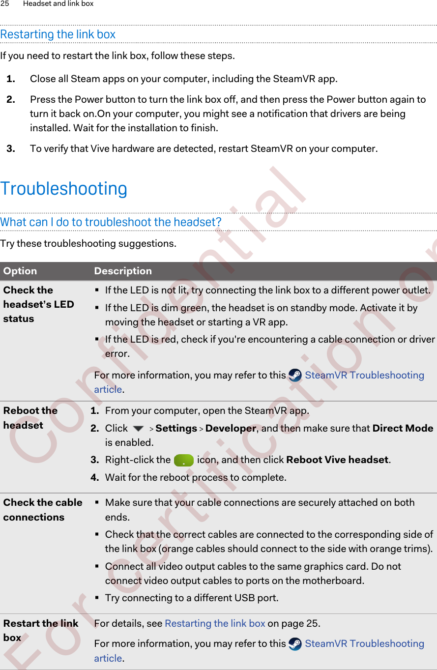 Restarting the link boxIf you need to restart the link box, follow these steps.1. Close all Steam apps on your computer, including the SteamVR app.2. Press the Power button to turn the link box off, and then press the Power button again toturn it back on.On your computer, you might see a notification that drivers are beinginstalled. Wait for the installation to finish.3. To verify that Vive hardware are detected, restart SteamVR on your computer.TroubleshootingWhat can I do to troubleshoot the headset?Try these troubleshooting suggestions.Option DescriptionCheck theheadset’s LEDstatus§If the LED is not lit, try connecting the link box to a different power outlet.§If the LED is dim green, the headset is on standby mode. Activate it bymoving the headset or starting a VR app.§If the LED is red, check if you&apos;re encountering a cable connection or drivererror.For more information, you may refer to this   SteamVR Troubleshootingarticle.Reboot theheadset1. From your computer, open the SteamVR app.2. Click     Settings   Developer, and then make sure that Direct Modeis enabled.3. Right-click the   icon, and then click Reboot Vive headset.4. Wait for the reboot process to complete.Check the cableconnections§Make sure that your cable connections are securely attached on bothends.§Check that the correct cables are connected to the corresponding side ofthe link box (orange cables should connect to the side with orange trims).§Connect all video output cables to the same graphics card. Do notconnect video output cables to ports on the motherboard.§Try connecting to a different USB port.Restart the linkboxFor details, see Restarting the link box on page 25.For more information, you may refer to this   SteamVR Troubleshootingarticle.25 Headset and link box        Confident ial  For cert ificat ion only