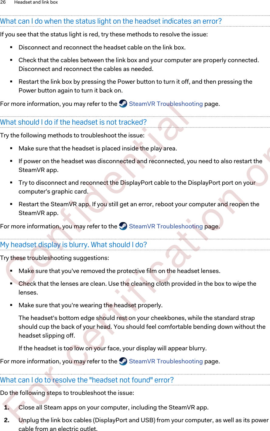 What can I do when the status light on the headset indicates an error?If you see that the status light is red, try these methods to resolve the issue:§Disconnect and reconnect the headset cable on the link box.§Check that the cables between the link box and your computer are properly connected.Disconnect and reconnect the cables as needed.§Restart the link box by pressing the Power button to turn it off, and then pressing thePower button again to turn it back on.For more information, you may refer to the   SteamVR Troubleshooting page.What should I do if the headset is not tracked?Try the following methods to troubleshoot the issue:§Make sure that the headset is placed inside the play area.§If power on the headset was disconnected and reconnected, you need to also restart theSteamVR app.§Try to disconnect and reconnect the DisplayPort cable to the DisplayPort port on yourcomputer&apos;s graphic card.§Restart the SteamVR app. If you still get an error, reboot your computer and reopen theSteamVR app.For more information, you may refer to the   SteamVR Troubleshooting page.My headset display is blurry. What should I do?Try these troubleshooting suggestions:§Make sure that you&apos;ve removed the protective film on the headset lenses.§Check that the lenses are clean. Use the cleaning cloth provided in the box to wipe thelenses.§Make sure that you&apos;re wearing the headset properly.The headset&apos;s bottom edge should rest on your cheekbones, while the standard strapshould cup the back of your head. You should feel comfortable bending down without theheadset slipping off.If the headset is too low on your face, your display will appear blurry.For more information, you may refer to the   SteamVR Troubleshooting page.What can I do to resolve the &quot;headset not found&quot; error?Do the following steps to troubleshoot the issue:1. Close all Steam apps on your computer, including the SteamVR app.2. Unplug the link box cables (DisplayPort and USB) from your computer, as well as its powercable from an electric outlet.26 Headset and link box        Confident ial  For cert ificat ion only