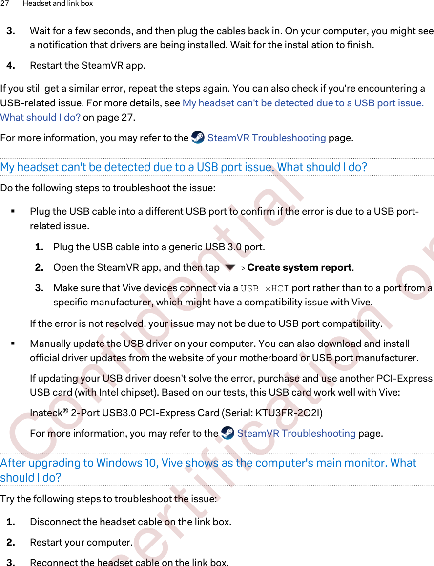 3. Wait for a few seconds, and then plug the cables back in. On your computer, you might seea notification that drivers are being installed. Wait for the installation to finish.4. Restart the SteamVR app.If you still get a similar error, repeat the steps again. You can also check if you&apos;re encountering aUSB-related issue. For more details, see My headset can&apos;t be detected due to a USB port issue.What should I do? on page 27.For more information, you may refer to the   SteamVR Troubleshooting page.My headset can&apos;t be detected due to a USB port issue. What should I do?Do the following steps to troubleshoot the issue:§Plug the USB cable into a different USB port to confirm if the error is due to a USB port-related issue. 1. Plug the USB cable into a generic USB 3.0 port.2. Open the SteamVR app, and then tap     Create system report.3. Make sure that Vive devices connect via a USB xHCI port rather than to a port from aspecific manufacturer, which might have a compatibility issue with Vive.If the error is not resolved, your issue may not be due to USB port compatibility.§Manually update the USB driver on your computer. You can also download and installofficial driver updates from the website of your motherboard or USB port manufacturer. If updating your USB driver doesn&apos;t solve the error, purchase and use another PCI-ExpressUSB card (with Intel chipset). Based on our tests, this USB card work well with Vive:Inateck® 2-Port USB3.0 PCI-Express Card (Serial: KTU3FR-2O2I)For more information, you may refer to the   SteamVR Troubleshooting page.After upgrading to Windows 10, Vive shows as the computer&apos;s main monitor. Whatshould I do?Try the following steps to troubleshoot the issue:1. Disconnect the headset cable on the link box.2. Restart your computer.3. Reconnect the headset cable on the link box.27 Headset and link box        Confident ial  For cert ificat ion only