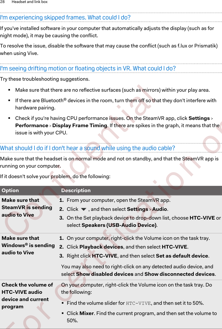 I&apos;m experiencing skipped frames. What could I do?If you&apos;ve installed software in your computer that automatically adjusts the display (such as fornight mode), it may be causing the conflict.To resolve the issue, disable the software that may cause the conflict (such as f.lux or Prismatik)when using Vive.I&apos;m seeing drifting motion or floating objects in VR. What could I do?Try these troubleshooting suggestions.§Make sure that there are no reflective surfaces (such as mirrors) within your play area.§If there are Bluetooth® devices in the room, turn them off so that they don&apos;t interfere withhardware pairing.§Check if you&apos;re having CPU performance issues. On the SteamVR app, click Settings Performance   Display Frame Timing. If there are spikes in the graph, it means that theissue is with your CPU.What should I do if I don&apos;t hear a sound while using the audio cable?Make sure that the headset is on normal mode and not on standby, and that the SteamVR app isrunning on your computer.If it doesn&apos;t solve your problem, do the following:Option DescriptionMake sure thatSteamVR is sendingaudio to Vive1. From your computer, open the SteamVR app.2. Click  , and then select Settings   Audio.3. On the Set playback device to drop-down list, choose HTC-VIVE orselect Speakers (USB-Audio Device).Make sure thatWindows® is sendingaudio to Vive1. On your computer, right-click the Volume icon on the task tray.2. Click Playback devices, and then select HTC-VIVE.3. Right click HTC-VIVE, and then select Set as default device.You may also need to right-click on any detected audio device, andselect Show disabled devices and Show disconnected devices.Check the volume ofHTC-VIVE audiodevice and currentprogramOn your computer, right-click the Volume icon on the task tray. Dothe following:§Find the volume slider for HTC-VIVE, and then set it to 50%.§Click Mixer. Find the current program, and then set the volume to50%.28 Headset and link box        Confident ial  For cert ificat ion only