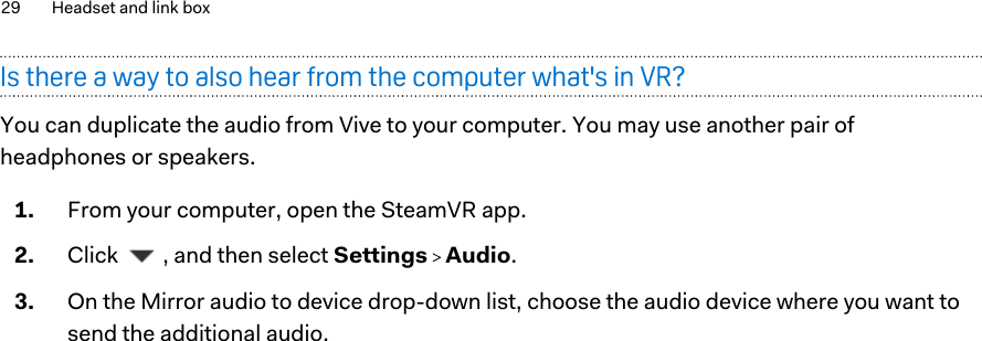 Is there a way to also hear from the computer what&apos;s in VR?You can duplicate the audio from Vive to your computer. You may use another pair ofheadphones or speakers.1. From your computer, open the SteamVR app.2. Click  , and then select Settings   Audio.3. On the Mirror audio to device drop-down list, choose the audio device where you want tosend the additional audio.29 Headset and link box        Confident ial  For cert ificat ion only