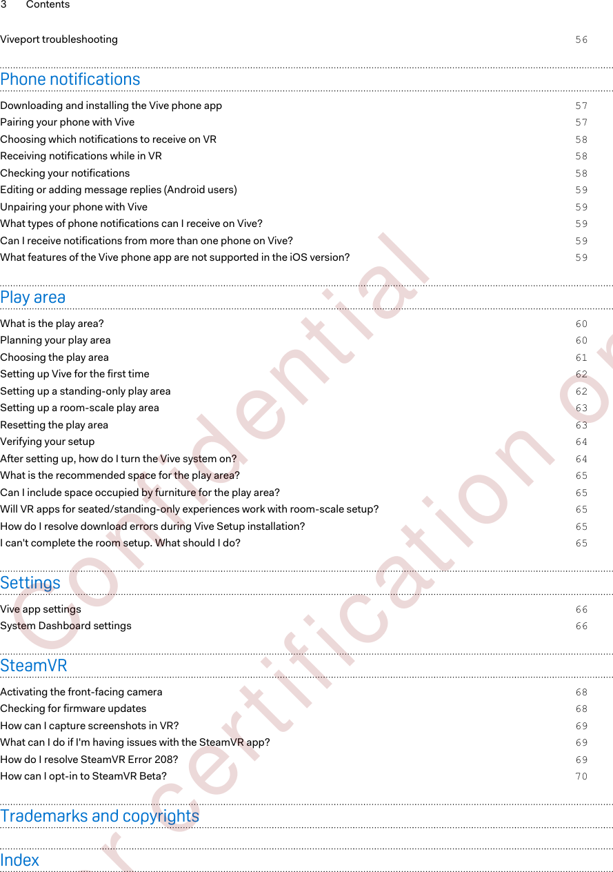 Viveport troubleshooting 56Phone notificationsDownloading and installing the Vive phone app 57Pairing your phone with Vive 57Choosing which notifications to receive on VR 58Receiving notifications while in VR 58Checking your notifications 58Editing or adding message replies (Android users) 59Unpairing your phone with Vive 59What types of phone notifications can I receive on Vive? 59Can I receive notifications from more than one phone on Vive? 59What features of the Vive phone app are not supported in the iOS version? 59Play areaWhat is the play area? 60Planning your play area 60Choosing the play area 61Setting up Vive for the first time 62Setting up a standing-only play area 62Setting up a room-scale play area 63Resetting the play area 63Verifying your setup 64After setting up, how do I turn the Vive system on? 64What is the recommended space for the play area? 65Can I include space occupied by furniture for the play area? 65Will VR apps for seated/standing-only experiences work with room-scale setup? 65How do I resolve download errors during Vive Setup installation? 65I can&apos;t complete the room setup. What should I do? 65SettingsVive app settings 66System Dashboard settings 66SteamVRActivating the front-facing camera 68Checking for firmware updates 68How can I capture screenshots in VR? 69What can I do if I&apos;m having issues with the SteamVR app? 69How do I resolve SteamVR Error 208? 69How can I opt-in to SteamVR Beta? 70Trademarks and copyrightsIndex3 Contents        Confident ial  For cert ificat ion only