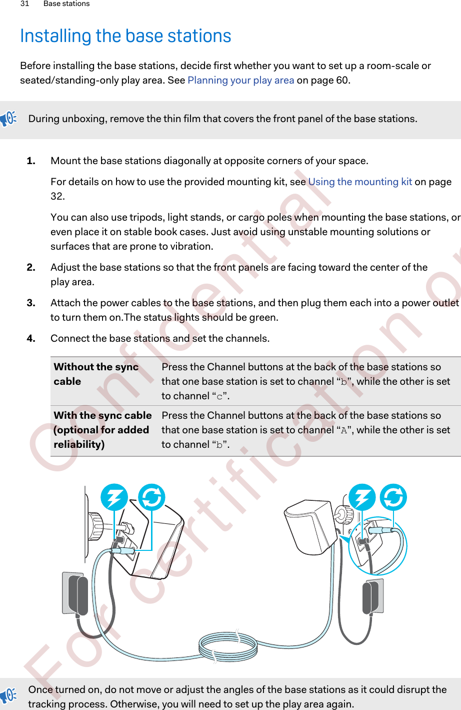 Installing the base stationsBefore installing the base stations, decide first whether you want to set up a room-scale orseated/standing-only play area. See Planning your play area on page 60.During unboxing, remove the thin film that covers the front panel of the base stations.1. Mount the base stations diagonally at opposite corners of your space. For details on how to use the provided mounting kit, see Using the mounting kit on page32.You can also use tripods, light stands, or cargo poles when mounting the base stations, oreven place it on stable book cases. Just avoid using unstable mounting solutions orsurfaces that are prone to vibration.2. Adjust the base stations so that the front panels are facing toward the center of theplay area.3. Attach the power cables to the base stations, and then plug them each into a power outletto turn them on.The status lights should be green.4. Connect the base stations and set the channels.Without the synccablePress the Channel buttons at the back of the base stations sothat one base station is set to channel “b”, while the other is setto channel “c”.With the sync cable(optional for addedreliability)Press the Channel buttons at the back of the base stations sothat one base station is set to channel “A”, while the other is setto channel “b”.Once turned on, do not move or adjust the angles of the base stations as it could disrupt thetracking process. Otherwise, you will need to set up the play area again.31 Base stations        Confident ial  For cert ificat ion only