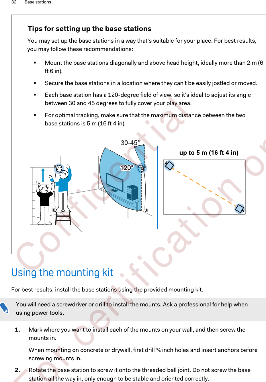 Tips for setting up the base stationsYou may set up the base stations in a way that&apos;s suitable for your place. For best results,you may follow these recommendations:§Mount the base stations diagonally and above head height, ideally more than 2 m (6ft 6 in).§Secure the base stations in a location where they can&apos;t be easily jostled or moved.§Each base station has a 120-degree field of view, so it&apos;s ideal to adjust its anglebetween 30 and 45 degrees to fully cover your play area.§For optimal tracking, make sure that the maximum distance between the twobase stations is 5 m (16 ft 4 in).Using the mounting kitFor best results, install the base stations using the provided mounting kit.You will need a screwdriver or drill to install the mounts. Ask a professional for help whenusing power tools.1. Mark where you want to install each of the mounts on your wall, and then screw themounts in. When mounting on concrete or drywall, first drill ¼ inch holes and insert anchors beforescrewing mounts in.2. Rotate the base station to screw it onto the threaded ball joint. Do not screw the basestation all the way in, only enough to be stable and oriented correctly.32 Base stations        Confident ial  For cert ificat ion only