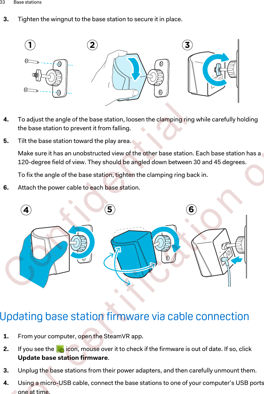 3. Tighten the wingnut to the base station to secure it in place. 1 2 34. To adjust the angle of the base station, loosen the clamping ring while carefully holdingthe base station to prevent it from falling.5. Tilt the base station toward the play area. Make sure it has an unobstructed view of the other base station. Each base station has a120-degree field of view. They should be angled down between 30 and 45 degrees.To fix the angle of the base station, tighten the clamping ring back in.6. Attach the power cable to each base station.5 64Updating base station firmware via cable connection1. From your computer, open the SteamVR app.2. If you see the   icon, mouse over it to check if the firmware is out of date. If so, clickUpdate base station firmware.3. Unplug the base stations from their power adapters, and then carefully unmount them.4. Using a micro-USB cable, connect the base stations to one of your computer’s USB portsone at time.33 Base stations        Confident ial  For cert ificat ion only