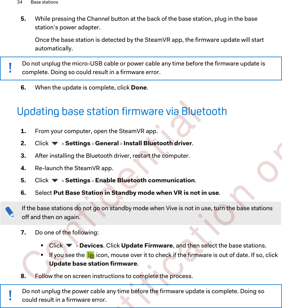 5. While pressing the Channel button at the back of the base station, plug in the basestation’s power adapter. Once the base station is detected by the SteamVR app, the firmware update will startautomatically.Do not unplug the micro-USB cable or power cable any time before the firmware update iscomplete. Doing so could result in a firmware error.6. When the update is complete, click Done.Updating base station firmware via Bluetooth1. From your computer, open the SteamVR app.2. Click     Settings   General   Install Bluetooth driver.3. After installing the Bluetooth driver, restart the computer.4. Re-launch the SteamVR app.5. Click     Settings   Enable Bluetooth communication.6. Select Put Base Station in Standby mode when VR is not in use. If the base stations do not go on standby mode when Vive is not in use, turn the base stationsoff and then on again.7. Do one of the following:§Click     Devices. Click Update Firmware, and then select the base stations.§If you see the   icon, mouse over it to check if the firmware is out of date. If so, clickUpdate base station firmware.8. Follow the on screen instructions to complete the process.Do not unplug the power cable any time before the firmware update is complete. Doing socould result in a firmware error.34 Base stations        Confident ial  For cert ificat ion only