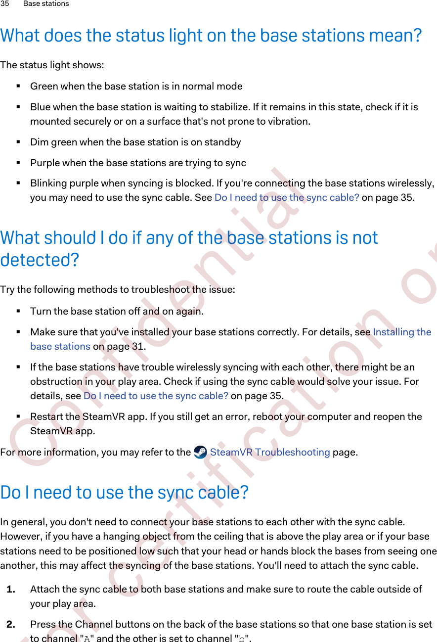 What does the status light on the base stations mean?The status light shows:§Green when the base station is in normal mode§Blue when the base station is waiting to stabilize. If it remains in this state, check if it ismounted securely or on a surface that&apos;s not prone to vibration.§Dim green when the base station is on standby§Purple when the base stations are trying to sync§Blinking purple when syncing is blocked. If you&apos;re connecting the base stations wirelessly,you may need to use the sync cable. See Do I need to use the sync cable? on page 35.What should I do if any of the base stations is notdetected?Try the following methods to troubleshoot the issue:§Turn the base station off and on again.§Make sure that you&apos;ve installed your base stations correctly. For details, see Installing thebase stations on page 31.§If the base stations have trouble wirelessly syncing with each other, there might be anobstruction in your play area. Check if using the sync cable would solve your issue. Fordetails, see Do I need to use the sync cable? on page 35.§Restart the SteamVR app. If you still get an error, reboot your computer and reopen theSteamVR app.For more information, you may refer to the   SteamVR Troubleshooting page.Do I need to use the sync cable?In general, you don&apos;t need to connect your base stations to each other with the sync cable.However, if you have a hanging object from the ceiling that is above the play area or if your basestations need to be positioned low such that your head or hands block the bases from seeing oneanother, this may affect the syncing of the base stations. You&apos;ll need to attach the sync cable.1. Attach the sync cable to both base stations and make sure to route the cable outside ofyour play area.2. Press the Channel buttons on the back of the base stations so that one base station is setto channel &quot;A&quot; and the other is set to channel &quot;b&quot;.35 Base stations        Confident ial  For cert ificat ion only