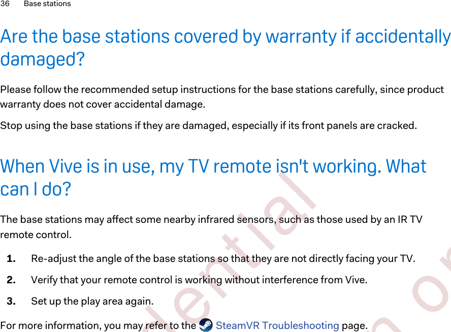 Are the base stations covered by warranty if accidentallydamaged?Please follow the recommended setup instructions for the base stations carefully, since productwarranty does not cover accidental damage.Stop using the base stations if they are damaged, especially if its front panels are cracked.When Vive is in use, my TV remote isn&apos;t working. Whatcan I do?The base stations may affect some nearby infrared sensors, such as those used by an IR TVremote control.1. Re-adjust the angle of the base stations so that they are not directly facing your TV.2. Verify that your remote control is working without interference from Vive.3. Set up the play area again.For more information, you may refer to the   SteamVR Troubleshooting page.36 Base stations        Confident ial  For cert ificat ion only