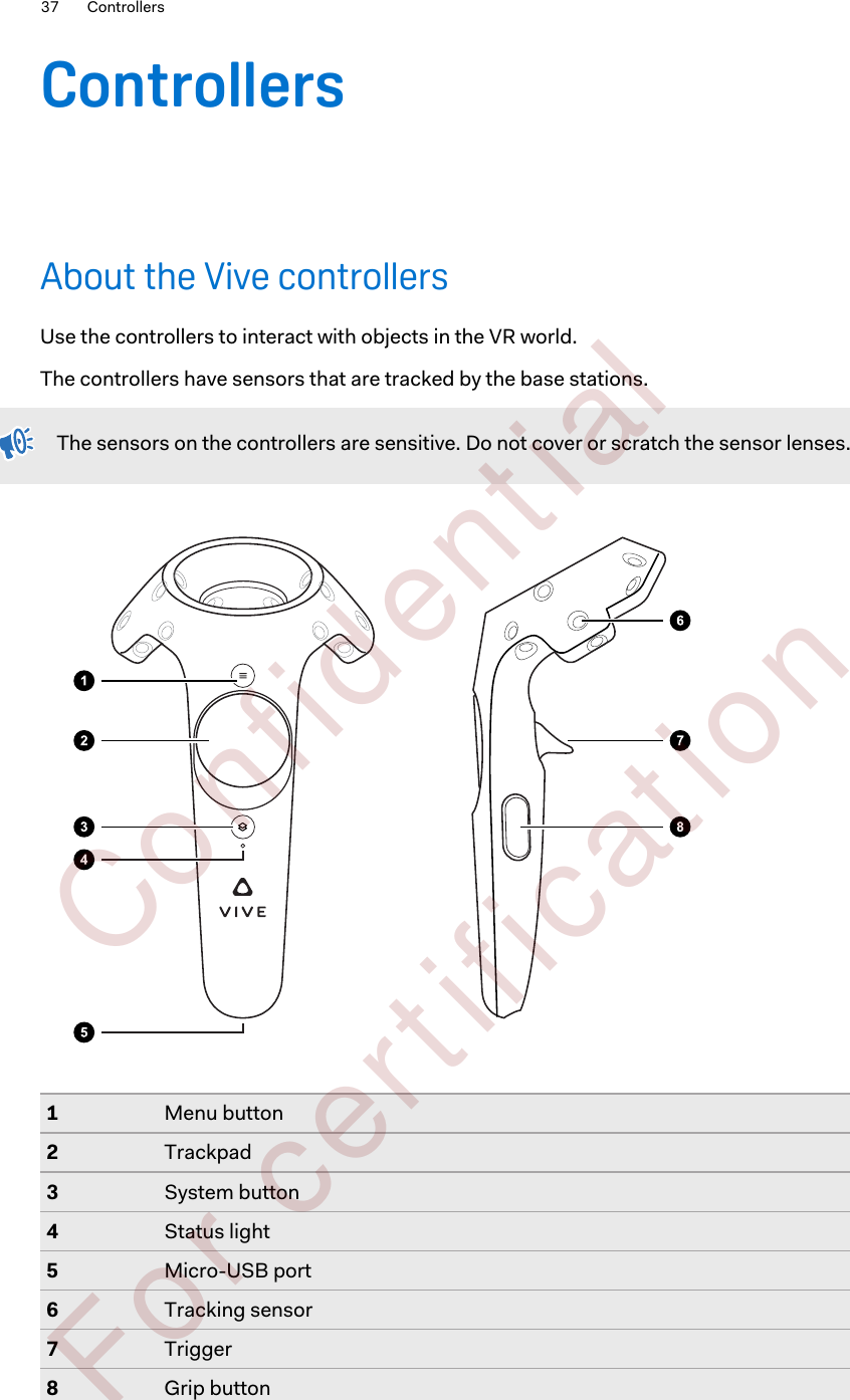 ControllersAbout the Vive controllersUse the controllers to interact with objects in the VR world.The controllers have sensors that are tracked by the base stations.The sensors on the controllers are sensitive. Do not cover or scratch the sensor lenses.1Menu button2Trackpad3System button4Status light5Micro-USB port6Tracking sensor7Trigger8Grip button37 Controllers        Confident ial  For cert ificat ion only