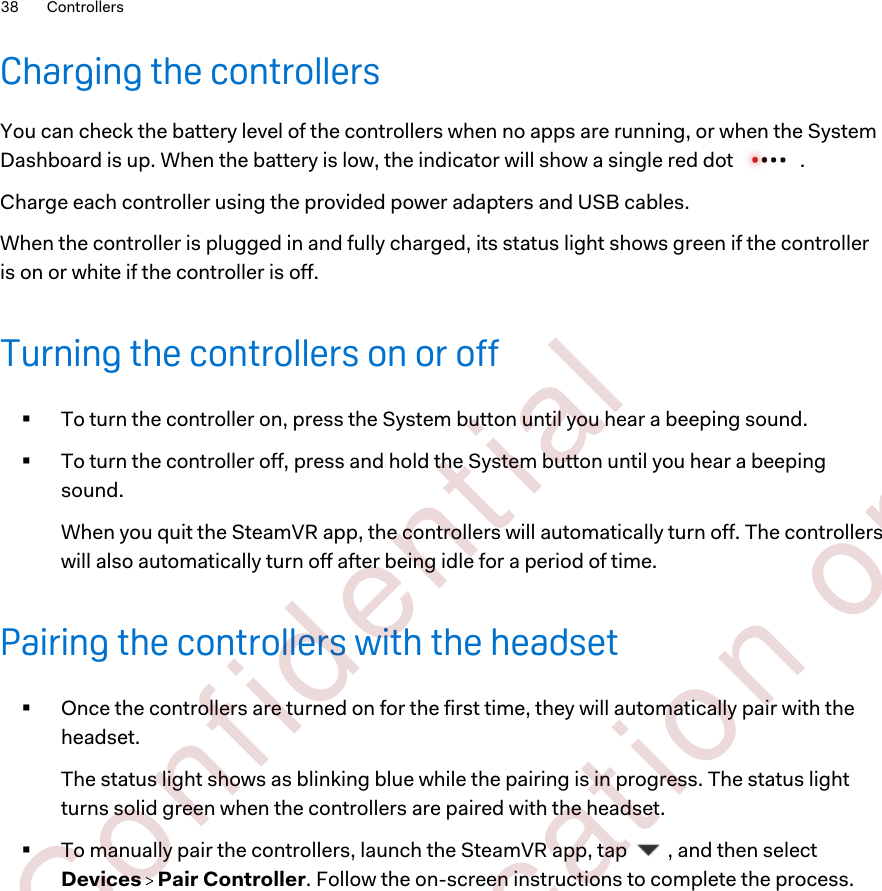 Charging the controllersYou can check the battery level of the controllers when no apps are running, or when the SystemDashboard is up. When the battery is low, the indicator will show a single red dot  .Charge each controller using the provided power adapters and USB cables.When the controller is plugged in and fully charged, its status light shows green if the controlleris on or white if the controller is off.Turning the controllers on or off§To turn the controller on, press the System button until you hear a beeping sound.§To turn the controller off, press and hold the System button until you hear a beepingsound.When you quit the SteamVR app, the controllers will automatically turn off. The controllerswill also automatically turn off after being idle for a period of time.Pairing the controllers with the headset§Once the controllers are turned on for the first time, they will automatically pair with theheadset. The status light shows as blinking blue while the pairing is in progress. The status lightturns solid green when the controllers are paired with the headset.§To manually pair the controllers, launch the SteamVR app, tap  , and then selectDevices   Pair Controller. Follow the on-screen instructions to complete the process.38 Controllers        Confident ial  For cert ificat ion only