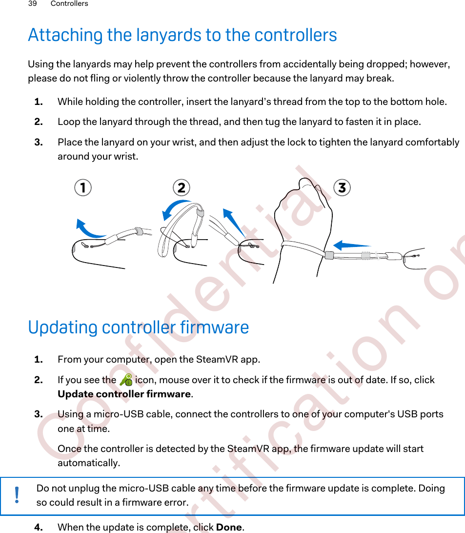 Attaching the lanyards to the controllersUsing the lanyards may help prevent the controllers from accidentally being dropped; however,please do not fling or violently throw the controller because the lanyard may break.1. While holding the controller, insert the lanyard’s thread from the top to the bottom hole.2. Loop the lanyard through the thread, and then tug the lanyard to fasten it in place.3. Place the lanyard on your wrist, and then adjust the lock to tighten the lanyard comfortablyaround your wrist.Updating controller firmware1. From your computer, open the SteamVR app.2. If you see the   icon, mouse over it to check if the firmware is out of date. If so, clickUpdate controller firmware.3. Using a micro-USB cable, connect the controllers to one of your computer&apos;s USB portsone at time.Once the controller is detected by the SteamVR app, the firmware update will startautomatically.Do not unplug the micro-USB cable any time before the firmware update is complete. Doingso could result in a firmware error.4. When the update is complete, click Done.39 Controllers        Confident ial  For cert ificat ion only