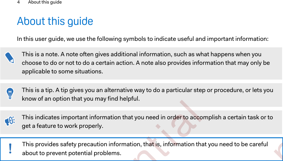 About this guideIn this user guide, we use the following symbols to indicate useful and important information:This is a note. A note often gives additional information, such as what happens when youchoose to do or not to do a certain action. A note also provides information that may only beapplicable to some situations.This is a tip. A tip gives you an alternative way to do a particular step or procedure, or lets youknow of an option that you may find helpful.This indicates important information that you need in order to accomplish a certain task or toget a feature to work properly.This provides safety precaution information, that is, information that you need to be carefulabout to prevent potential problems.4 About this guide        Confident ial  For cert ificat ion only