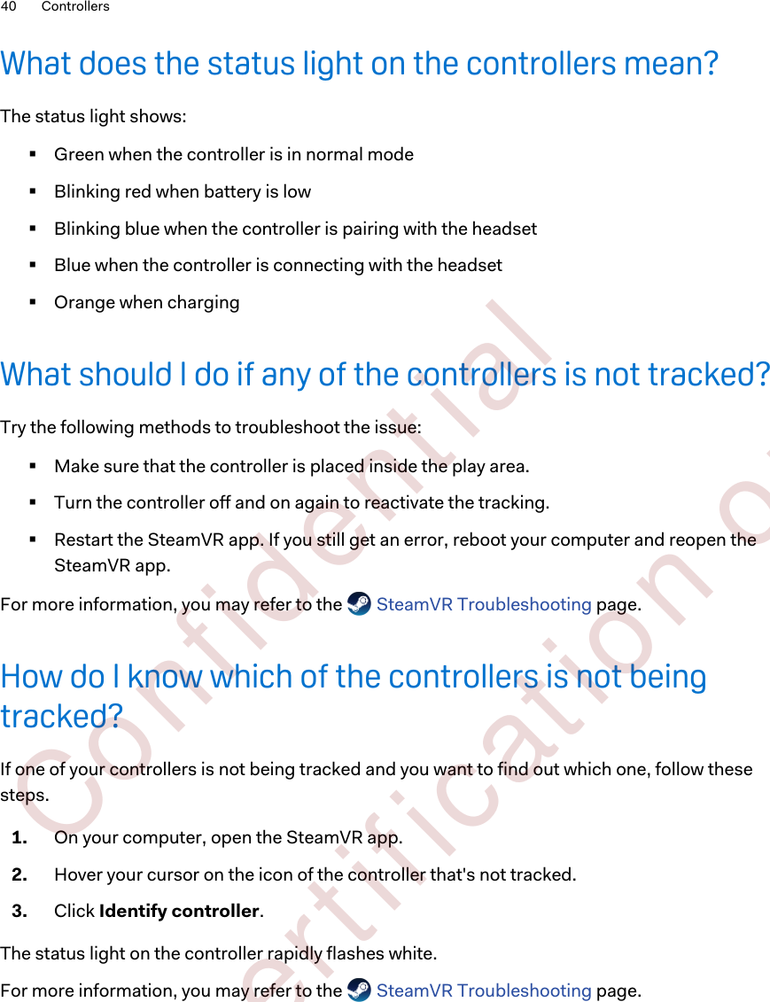 What does the status light on the controllers mean?The status light shows:§Green when the controller is in normal mode§Blinking red when battery is low§Blinking blue when the controller is pairing with the headset§Blue when the controller is connecting with the headset§Orange when chargingWhat should I do if any of the controllers is not tracked?Try the following methods to troubleshoot the issue:§Make sure that the controller is placed inside the play area.§Turn the controller off and on again to reactivate the tracking.§Restart the SteamVR app. If you still get an error, reboot your computer and reopen theSteamVR app.For more information, you may refer to the   SteamVR Troubleshooting page.How do I know which of the controllers is not beingtracked?If one of your controllers is not being tracked and you want to find out which one, follow thesesteps.1. On your computer, open the SteamVR app.2. Hover your cursor on the icon of the controller that&apos;s not tracked.3. Click Identify controller.The status light on the controller rapidly flashes white.For more information, you may refer to the   SteamVR Troubleshooting page.40 Controllers        Confident ial  For cert ificat ion only