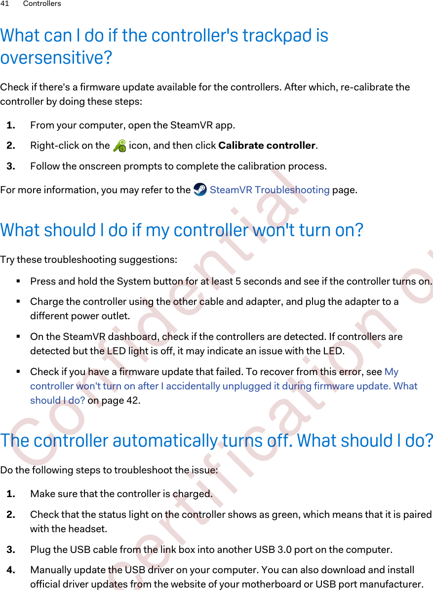 What can I do if the controller&apos;s trackpad isoversensitive?Check if there&apos;s a firmware update available for the controllers. After which, re-calibrate thecontroller by doing these steps:1. From your computer, open the SteamVR app.2. Right-click on the   icon, and then click Calibrate controller.3. Follow the onscreen prompts to complete the calibration process.For more information, you may refer to the   SteamVR Troubleshooting page.What should I do if my controller won&apos;t turn on?Try these troubleshooting suggestions:§Press and hold the System button for at least 5 seconds and see if the controller turns on.§Charge the controller using the other cable and adapter, and plug the adapter to adifferent power outlet.§On the SteamVR dashboard, check if the controllers are detected. If controllers aredetected but the LED light is off, it may indicate an issue with the LED.§Check if you have a firmware update that failed. To recover from this error, see Mycontroller won&apos;t turn on after I accidentally unplugged it during firmware update. Whatshould I do? on page 42.The controller automatically turns off. What should I do?Do the following steps to troubleshoot the issue:1. Make sure that the controller is charged.2. Check that the status light on the controller shows as green, which means that it is pairedwith the headset.3. Plug the USB cable from the link box into another USB 3.0 port on the computer.4. Manually update the USB driver on your computer. You can also download and installofficial driver updates from the website of your motherboard or USB port manufacturer.41 Controllers        Confident ial  For cert ificat ion only