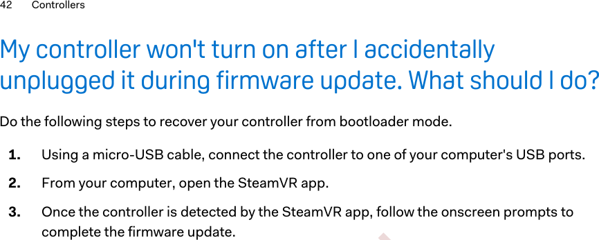 My controller won&apos;t turn on after I accidentallyunplugged it during firmware update. What should I do?Do the following steps to recover your controller from bootloader mode.1. Using a micro-USB cable, connect the controller to one of your computer&apos;s USB ports.2. From your computer, open the SteamVR app.3. Once the controller is detected by the SteamVR app, follow the onscreen prompts tocomplete the firmware update.42 Controllers        Confident ial  For cert ificat ion only