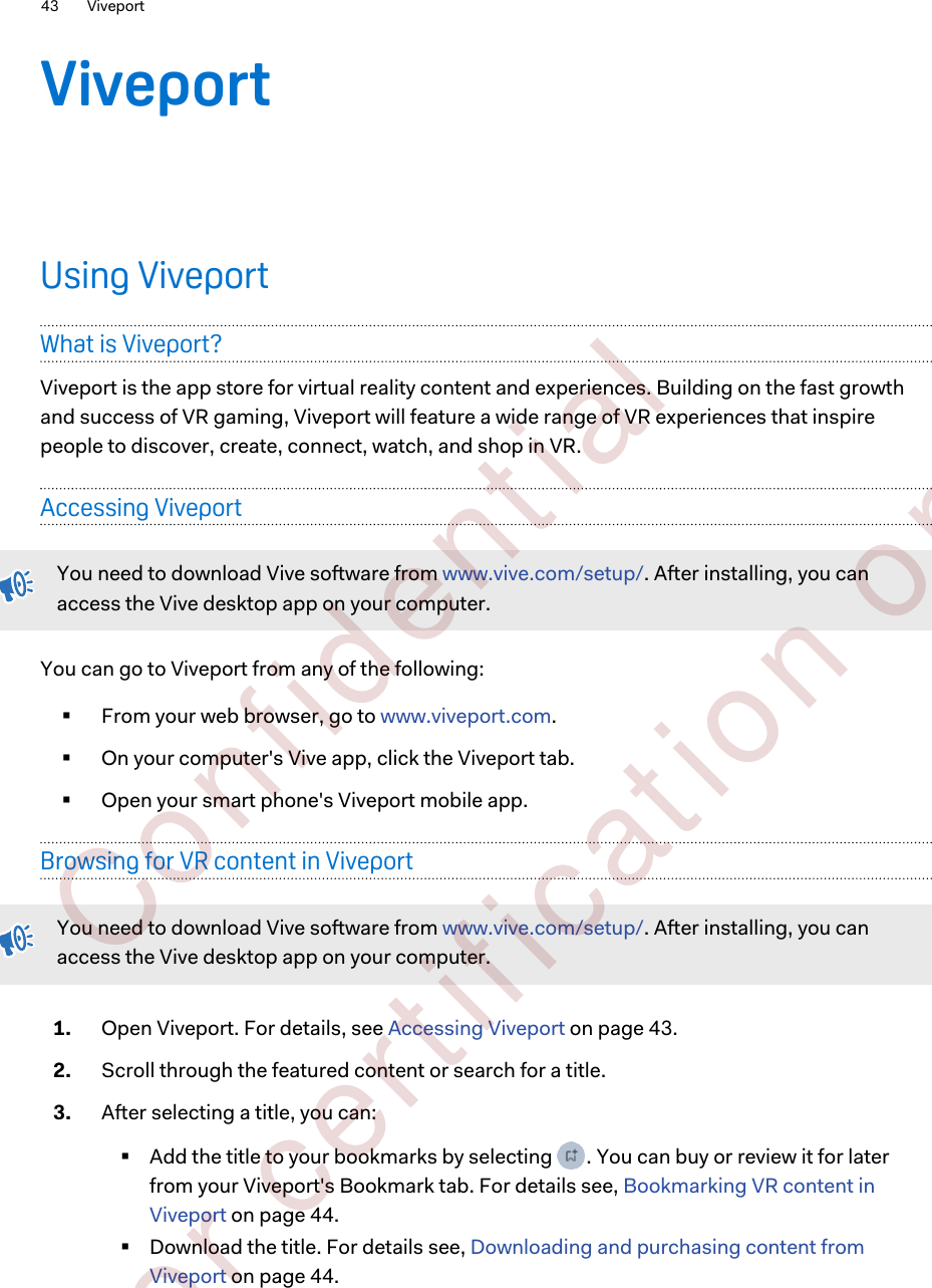 ViveportUsing ViveportWhat is Viveport?Viveport is the app store for virtual reality content and experiences. Building on the fast growthand success of VR gaming, Viveport will feature a wide range of VR experiences that inspirepeople to discover, create, connect, watch, and shop in VR.Accessing ViveportYou need to download Vive software from www.vive.com/setup/. After installing, you canaccess the Vive desktop app on your computer.You can go to Viveport from any of the following:§From your web browser, go to www.viveport.com.§On your computer&apos;s Vive app, click the Viveport tab.§Open your smart phone&apos;s Viveport mobile app.Browsing for VR content in ViveportYou need to download Vive software from www.vive.com/setup/. After installing, you canaccess the Vive desktop app on your computer.1. Open Viveport. For details, see Accessing Viveport on page 43.2. Scroll through the featured content or search for a title.3. After selecting a title, you can:§Add the title to your bookmarks by selecting  . You can buy or review it for laterfrom your Viveport&apos;s Bookmark tab. For details see, Bookmarking VR content inViveport on page 44.§Download the title. For details see, Downloading and purchasing content fromViveport on page 44.43 Viveport        Confident ial  For cert ificat ion only