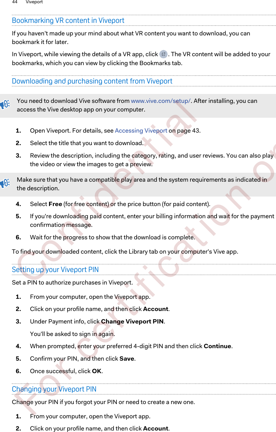 Bookmarking VR content in ViveportIf you haven’t made up your mind about what VR content you want to download, you canbookmark it for later.In Viveport, while viewing the details of a VR app, click  . The VR content will be added to yourbookmarks, which you can view by clicking the Bookmarks tab.Downloading and purchasing content from ViveportYou need to download Vive software from www.vive.com/setup/. After installing, you canaccess the Vive desktop app on your computer.1. Open Viveport. For details, see Accessing Viveport on page 43.2. Select the title that you want to download.3. Review the description, including the category, rating, and user reviews. You can also playthe video or view the images to get a preview. Make sure that you have a compatible play area and the system requirements as indicated inthe description.4. Select Free (for free content) or the price button (for paid content).5. If you&apos;re downloading paid content, enter your billing information and wait for the paymentconfirmation message.6. Wait for the progress to show that the download is complete.To find your downloaded content, click the Library tab on your computer&apos;s Vive app.Setting up your Viveport PINSet a PIN to authorize purchases in Viveport.1. From your computer, open the Viveport app.2. Click on your profile name, and then click Account.3. Under Payment info, click Change Viveport PIN.You&apos;ll be asked to sign in again.4. When prompted, enter your preferred 4-digit PIN and then click Continue.5. Confirm your PIN, and then click Save.6. Once successful, click OK.Changing your Viveport PINChange your PIN if you forgot your PIN or need to create a new one.1. From your computer, open the Viveport app.2. Click on your profile name, and then click Account.44 Viveport        Confident ial  For cert ificat ion only