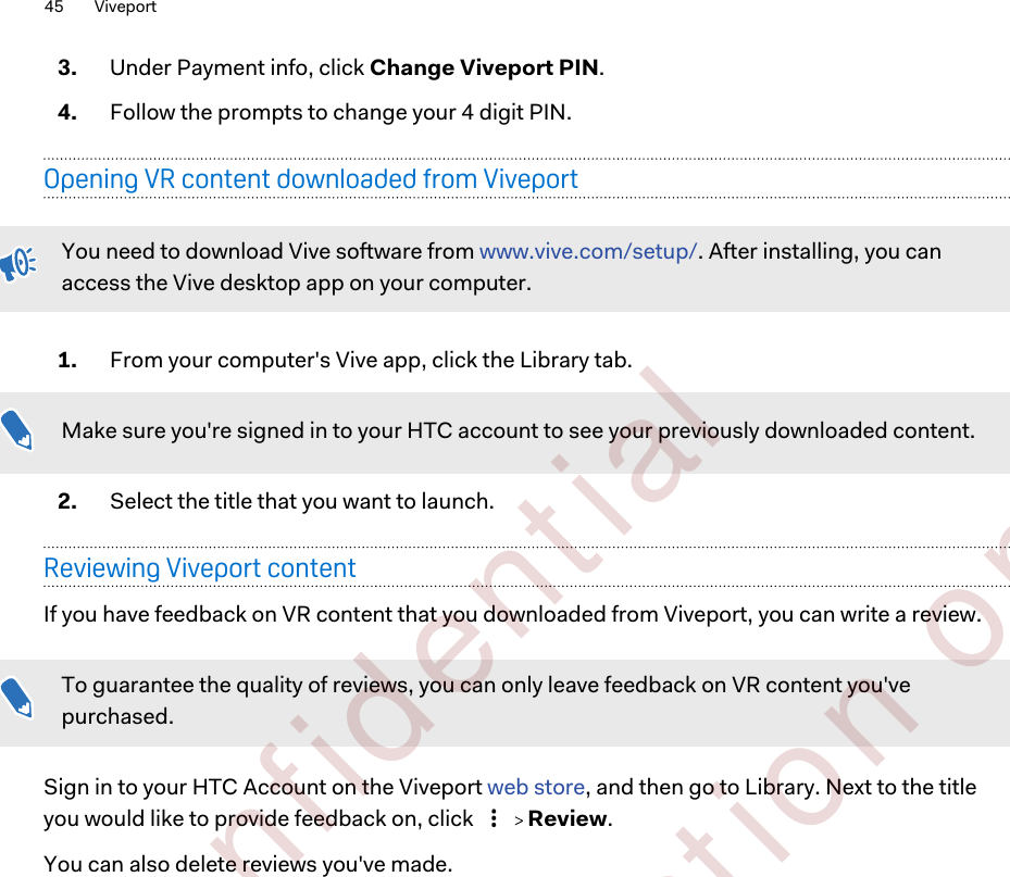 3. Under Payment info, click Change Viveport PIN.4. Follow the prompts to change your 4 digit PIN.Opening VR content downloaded from ViveportYou need to download Vive software from www.vive.com/setup/. After installing, you canaccess the Vive desktop app on your computer.1. From your computer&apos;s Vive app, click the Library tab. Make sure you&apos;re signed in to your HTC account to see your previously downloaded content.2. Select the title that you want to launch.Reviewing Viveport contentIf you have feedback on VR content that you downloaded from Viveport, you can write a review.To guarantee the quality of reviews, you can only leave feedback on VR content you&apos;vepurchased.Sign in to your HTC Account on the Viveport web store, and then go to Library. Next to the titleyou would like to provide feedback on, click     Review.You can also delete reviews you&apos;ve made.45 Viveport        Confident ial  For cert ificat ion only